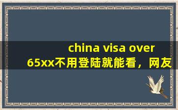 china visa over 65xx不用登陆就能看，网友：是真的！